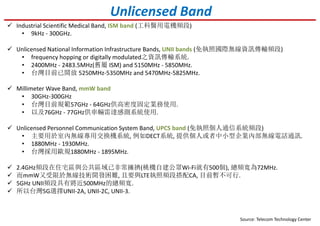 Unlicensed Band
Industrial Scientific Medical Band, ISM band (工科醫用電機頻段)
• 9kHz - 300GHz.
Unlicensed National Information Infrastructure Bands, UNII bands (免執照國際無線資訊傳輸頻段)
• frequency hopping or digitally modulated之資訊傳輸系統.
• 2400MHz - 2483.5MHz(舊屬 ISM) and 5150MHz - 5850MHz.
• 台灣目前已開放 5250MHz-5350MHz and 5470MHz-5825MHz.
Millimeter Wave Band, mmW band
• 30GHz-300GHz
• 台灣目前規範57GHz - 64GHz供高密度固定業務使用.
• 以及76GHz - 77GHz供車輛雷達感測系統使用.
Unlicensed Personnel Communication System Band, UPCS band (免執照個人通信系統頻段)
• 主要用於室內無線專用交換機系統, 例如DECT系統, 提供個人或者中小型企業內部無線電話通訊.
• 1880MHz - 1930MHz.
• 台灣採用歐規1880MHz - 1895MHz.
Source: Telecom Technology Center
2.4GHz頻段在住宅區與公共區域已非常擁擠(桃機自建公眾Wi-Fi就有500個), 總頻寬為72MHz.
而mmW又受限於無線技術開發困難, 且要與LTE執照頻段搭配CA, 目前暫不可行.
5GHz UNII頻段具有將近500MHz的總頻寬.
所以台灣5G選擇UNII-2A, UNII-2C, UNII-3.
 