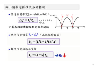 數位信號的碼元寬度:
137
信道相關帶寬(correlation BW)：
定義為定義為定義為定義為相鄰傳輸零點的頻率間隔相鄰傳輸零點的頻率間隔相鄰傳輸零點的頻率間隔相鄰傳輸零點的頻率間隔
，工程經驗公式：
減小頻率選擇性衰落的措施減小頻率選擇性衰落的措施
△△△△f
△△△△f ＝＝＝＝1/ττττm△△△△f ＝＝＝＝1/ττττm
應使信號頻寬
Bs ＝(1/3 ~ 1/5)△△△△fBs ＝(1/3 ~ 1/5)△△△△f
Ts ＝(3 ~ 5)ττττmTs ＝(3 ~ 5)ττττm →RB↓
Bs < △△△△f
τm = 多徑中最大
時延差
 