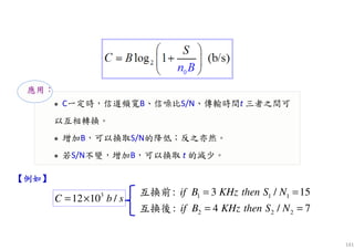 141
C一定時，信道頻寬B、信噪比S/N、傳輸時間t 三者之間可
以互相轉換。
增加B，可以換取S/N的降低；反之亦然。
若S/N不變，增加B，可以換取 t 的減少。
應用：
3
12 10 /C b s= ×
【例如例如例如例如】
1 1 1
2 2 2
: 3 / 15
: 4 / 7
if B KHz then S N
if B KHz then S N
= =
= =
互換前
互換後
 