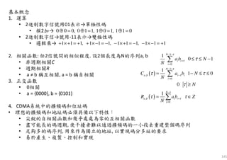 145
基本概念
1. 運算
• 2進制數字信號用01表示→單極性碼
• 模2加→
• 2進制數字信→號用-11表示→雙極性碼
• 邏輯乘→
2. 相關函數: 任2信號間的相似程度. 設2個長度為N的序列a, b
• 非週期相關C
• 週期相關R
• a ≠ b 稱互相關, a = b 稱自相關
3. 正交函數
• 0相關
• a = {0000}, b = {0101}
4. CDMA系統中的擴頻碼和位址碼
• 理想的擴頻碼和地址碼必須具備以下特性：
• 尖銳的自相關函數和幾乎處處為零的互相關函數
• 盡可能長的碼週期, 使干擾者難以通過擴頻碼的一小段去重建整個碼序列
• 足夠多的碼序列, 用來作為獨立的地址, 以實現碼分多址的要求
• 易於產生、複製、控制和實現
0 0 0, 0 1 1, 1 0 1, 1 1 0⊕ = ⊕ = ⊕ = ⊕ =
1 1 1, 1 1 1, 1 1 1, 1 1 1+ ×+ = + + ×− = − − ×+ = − − ×− = +
( )
1
0
1
,
0
1
0 1
1
1 0
0
N
i i
i
N
a b i i
i
a b N
N
C a b N
N
N
τ
τ
τ
τ
τ
τ τ
τ
− −
+
=
− +
−
=
≤ ≤ −
= − ≤ ≤
≥
∑
∑
( )
1
,
0
1 N
a b i i
i
R a b Z
N
ττ τ
−
+
=
= ∈∑
 