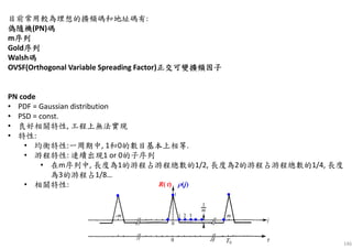 146
目前常用較為理想的擴頻碼和地址碼有:
偽隨機偽隨機偽隨機偽隨機(PN)碼碼碼碼
m序列序列序列序列
Gold序列序列序列序列
Walsh碼碼碼碼
OVSF(Orthogonal Variable Spreading Factor)正交可變擴頻因子正交可變擴頻因子正交可變擴頻因子正交可變擴頻因子
PN code
• PDF = Gaussian distribution
• PSD = const.
• 良好相關特性, 工程上無法實現
• 特性:
• 均衡特性:一周期中, 1和0的數目基本上相等.
• 游程特性: 連續出現1 or 0的子序列
• 在m序列中, 長度為1的游程占游程總數的1/2, 長度為2的游程占游程總數的1/4, 長度
為3的游程占1/8…
• 相關特性:
 