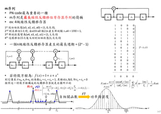 147
m序列序列序列序列
• PN code最為重要的一種
• m序列是最長最長最長最長線性反饋移位寄存器序列的簡稱
• ex: 4級線性反饋移存器
• 一個n級線性反饋移存器產生的最長週期 = (2n - 1)
• 若特徵方程為:
則它僅表示x0, x1和x4 的係數c0 = c1 = c4 = 1, 其餘的ci為0, 即c2 = c3 = 0
按照這一特徵方程構成的反饋移存器就是右圖所示的
1st 設初始狀態(a3, a2, a1, a0) = (1, 0, 0, 0),
2nd 則在移位1次時, 由a3和a0 模2加產生新的輸入a4 = 1⊕0 = 1,
3rd 新的狀態變為(a4, a3, a2, a1) = (1, 1, 0, 0)
4th 這樣移位15次後又回到初始狀態(1, 0, 0, 0)
4
( ) 1f x x x= + +
FT
0
0 0
0
1
1 , 0 , 0,1,2,
1/ , oth
(
er
)
Tm
iT iT i
T m
m
R
τ τ
τ
+
− − ≤ − ≤ =
= 
−
⋯
2
0
2 2
0 0
0
sin( / 2 )1 2 1
( ) ( )
( / 2 )
s
n
n
T mm n
P
m T m T m
ω π
ω δ ω δ ω
ω
∞
=−∞
≠
   +
= − +  
   
∑
自相關函數 功率譜密度
 