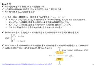 148
Gold序列序列序列序列
m序列有理想的自相關, 但互相關特性不好
m序列作為CDMA地址碼時,互相關不理想, 系統內部多址干擾
m序列可做為地址碼的數量極少
n = 5,Ci = (45)8 = (100101)2，用特徵多項式可寫成
• n = 5, Ci = (45)8 = (100101)2, 其鏡像抽頭為(101001)2=(51)8, 其定序器結構具有對稱性
• Ci = (67)8 = (110111)2,其鏡像抽頭序列反饋係數為(111011)2 = (73)8
• Ci = (75)8 = (111101)2,其鏡像抽頭序列的反饋係數為(101111)2 = (57)8
• 5級移位暫存器的m定序器共有6種, 亦即能產生6個m序列
如果兩個m序列, 它們的互相關函數滿足下式條件則這兩個m序列可構成優選對
So R. Gold 提出Gold code:由兩個碼長相等、碼時脈速率相同的m序列優選對模 2 加組成的
兩個n級LFSR可以產生2n+1個Gold序列(比m大的多)
3 5
( ) 1f x x x= + +
1
2
2
2
2 1
( )
2 1
n
n
n odd
R
n even
τ
+
+

+ ∈
= 
 + ∈
Linear Feedback Shift Registers (LFSR)
http://www.gaussianwaves.com/2015/06/hardware-implementation-of-gold-codes/
 