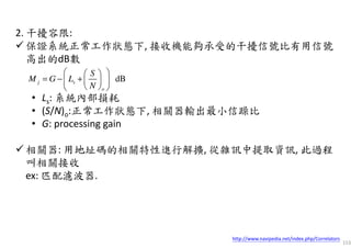 153
2. 干擾容限:
保證系統正常工作狀態下, 接收機能夠承受的干擾信號比有用信號
高出的dB數
• Ls: 系統內部損耗
• (S/N)o:正常工作狀態下, 相關器輸出最小信躁比
• G: processing gain
相關器: 用地址碼的相關特性進行解擴, 從雜訊中提取資訊, 此過程
叫相關接收
ex: 匹配濾波器.
dBj s
o
S
M G L
N
  
= − +  
  
http://www.navipedia.net/index.php/Correlators
 