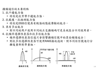 154
擴頻通信的主要特點
1. 抗干擾能力強
• 特別是抗窄帶干擾能力強。
2. 抗截獲、抗檢測能力強
• 特別是DSSS信號具有較強的隱蔽傳輸的能力。
3. 具有多址能力
• 對不同的用戶使用不同的正交擴頻碼可是系統區分不同使用者。
4. 抗頻率選擇性衰落和抗多徑能力強
• 頻率選擇性衰落信道只會影響擴頻信號中的某些頻譜成分；
• 對抗多徑選擇性衰落可使用RAKE接收技術，對不同徑信號進行分
離後重新對準重組。
 