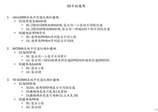 166
3G中的應用
1. cdma2000系統中信道化碼和擾碼
• CC使用變長Walsh碼
• DL: 2階到128階的Walsh碼, 區分同一小區的不同DL信道
• UL: 2階到64階的Walsh碼, 區分同一終端(UE)下的不同UL信道
• SC擾碼採用PN序列
• DL: 使用短PN碼m序列區分不同小區
• UL: 使用長PN碼m序列區分不同UE
2. WCDMA系統中信道化碼和擾碼
• CC為OVSF碼
• DL: 區分同一小區中不同用戶
• UL: 區分同一UE的物理資料信道(DPDCH)和控制信道(DPCCH)
• SC擾碼為Gold碼
• DL: 區分小區
• UL: 區分UE
3. TD-SCDMA系統中信道化碼和擾碼
• CC為OVSF碼
• DL/UL: 採用OVSF碼區分不同的信道
• DL擴頻碼長度只能為1或者16
• UL擴頻碼的長度可為N∈{1, 2, 4, 8, 16}
• SC擾碼為PN碼
• DL: 區分小區
• UL: 區分UE
 