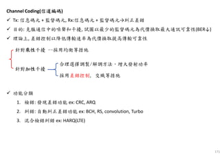 171
Channel Coding(信道編碼信道編碼信道編碼信道編碼)
Tx: 信息碼元 + 監督碼元, Rx:信息碼元 + 監督碼元→糾正差錯
目的: 克服通信中的噪聲和干擾, 試圖以最少的監督碼元為代價換取最大通訊可靠性(BER↓)
理論上, 差錯控制以降低傳輸速率為代價換取提高傳輸可靠性
功能分類
1. 檢錯: 發現差錯功能 ex: CRC, ARQ
2. 糾錯: 自動糾正差錯功能 ex: BCH, RS, convolution, Turbo
3. 混合檢錯糾錯 ex: HARQ(LTE)
針對乘性乘性乘性乘性干擾 --採用均衡等措施
針對加性加性加性加性干擾
合理選擇調製/解調方法，增大發射功率
採用差錯控制, 交織等措施
 