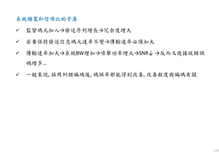 172
系統頻寬和信噪比的矛盾系統頻寬和信噪比的矛盾系統頻寬和信噪比的矛盾系統頻寬和信噪比的矛盾
監督碼元加入→發送序列增長→冗余度增大
若要保持發送信息碼元速率不變→傳輸速率必須加大
傳輸速率加大→系統BW增加→噪聲功率增大→SNR↓ →反而又使接收錯誤
碼增多…
一般來說, 採用糾錯編碼後, 碼誤率都能得到改善, 改善程度與編碼有關
 