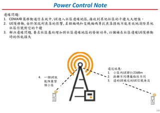 180
Power Control Note
遠近效應:
1. 小區內UE都打23dBm
2. 距離不同傳播路徑不同
3. 遠的UE被近的UE信號淹沒
4. 一個UE就
能阻塞整
個小區
邊緣問題:
1. CDMA蜂窩移動通信系統中, UE進入社區邊緣地區, 接收到其他社區的干擾大大增強，
2. UE慢移動, 由於深瑞利衰落的影響, 差錯編碼和交織編碼等抗衰落措施不能有效地消除其他
社區信號對它的干擾
3. 解決邊緣問題, 要求社區基站增加對社區邊緣地區的發射功率, 以彌補在社區邊緣UE慢移動
時的性能損失
 
