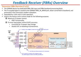 181
Feedback Receiver (FBRx) Overview
Transceiver FBRx Overview (1 of 2)
The SDR660 device has dedicated FBRx LNA input and FBRx baseband processing block.
The Tx-coupled signal is routed to the SDR660 FBRX_IN_MAIN port, down-converted to baseband, and
processed in the transceiver modem subsystem.
Expanded for 3 GHz and 5.5 GHz operation.
Used in the factory and in online mode for the following purposes:
Maximum Tx power control:
• PDET functionality.
Tx inner-loop power control (ILPC) accuracy:
• Corrected for Tx power step change.
• Avoids ILPC re-tweaking inconvenience.
 