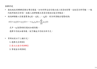 合併方式合併方式合併方式合併方式
• 接收端收到M(M≥2)個分集信號後，如何利用這些信號以減小衰落的影響，這就是合併問題。一般
均使用線性合併器，把輸入的M個獨立衰落信號相加後合併輸出。
• 假設M個輸入信號電壓為r1(t)， r2(t), …， rM(t)， 則合併器輸出電壓r(t)為
式中，ak為第k個信號的加權係數。
選擇不同的加權係數，就可構成不同的合併方式。
• 常用的有以下三種方式：
1. 選擇式合併(SC)
2. 最大比值合併(MRC)
3. 等增益合併(EGC)
186
∑=
=+++=
M
k
kkMM tratratratratr
1
2211 )()()()()( ⋯
 