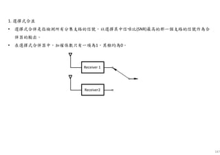 187
1. 選擇式合並
• 選擇式合併是指檢測所有分集支路的信號，以選擇其中信噪比(SNR)最高的那一個支路的信號作為合
併器的輸出。
• 在選擇式合併器中，加權係數只有一項為1，其餘均為0。
Receiver 1
Receiver2
 