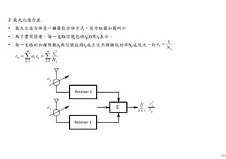 188
2. 最大比值合並
• 最大比值合併是一種最佳合併方式，其方框圖如圖所示
• 為了書寫簡便，每一支路信號包絡rk(t)用rk表示。
• 每一支路的加權係數ak與信號包絡rk成正比而與雜訊功率Nk成反比，即
k
k
k
N
r
a =
2
1 1
M M
k
R k k
k k k
r
r a r
N= =
= =∑ ∑
Receiver 1
Receiver 1
 