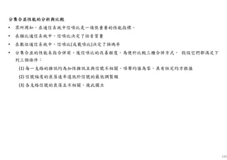 190
分集合並性能的分析與比較分集合並性能的分析與比較分集合並性能的分析與比較分集合並性能的分析與比較
• 眾所周知，在通信系統中信噪比是一項很重要的性能指標。
• 在類比通信系統中，信噪比決定了話音質量
• 在數位通信系統中，信噪比(或載噪比)決定了誤碼率
• 分集合並的性能系指合併前、後信噪比的改善程度。為便於比較三種合併方式， 假設它們都滿足下
列三個條件：
(1) 每一支路的雜訊均為加性雜訊且與信號不相關，噪聲均值為零，具有恒定均方根值
(2) 信號幅度的衰落速率遠低於信號的最低調製頻
(3) 各支路信號的衰落互不相關，彼此獨立
 