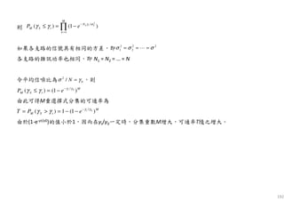 192
則
如果各支路的信號具有相同的方差，即
各支路的雜訊功率也相同，即 N1 = N2 = … = N
令平均信噪比為 ，則
由此可得M重選擇式分集的可通率為
由於(1-e-γt/γ0)的值小於1，因而在γt/γ0一定時，分集重數M增大，可通率T隨之增大。
2
/
1
( ) (1 )k t k
M
N
M S t
k
P e γ σ
γ γ −
=
≤ = −∏
2 2 2
1 2σ σ σ= = =⋯
2
0/ Nσ γ=
0/
( ) (1 )t M
M S tP e γ γ
γ γ −
≤ = −
0/
( ) 1 (1 )t M
M S tT P e γ γ
γ γ −
= > = − −
 