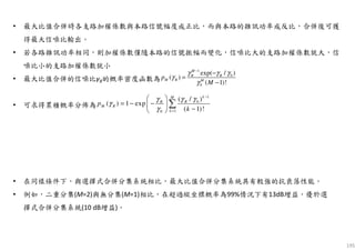 195
• 最大比值合併時各支路加權係數與本路信號幅度成正比，而與本路的雜訊功率成反比，合併後可獲
得最大信噪比輸出。
• 若各路雜訊功率相同，則加權係數僅隨本路的信號振幅而變化，信噪比大的支路加權係數就大，信
噪比小的支路加權係數就小
• 最大比值合併的信噪比γR的概率密度函數為
• 可求得累積概率分佈為
1
0
10
( / )
( ) 1 exp
( 1)!
kM
RR
M R
k
p
k
γ γγ
γ
γ
−
=
 
= − − 
− 
∑
1
0
0
exp( / )
( )
( 1)!
M
R R
M R M
p
M
γ γ γ
γ
γ
−
−
=
−
• 在同樣條件下，與選擇式合併分集系統相比，最大比值合併分集系統具有較強的抗衰落性能。
• 例如，二重分集(M=2)與無分集(M=1)相比，在超過縱坐標概率為99%情況下有13dB增益，優於選
擇式合併分集系統(10 dB增益)。
 