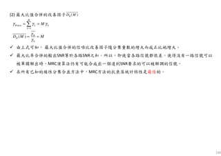 199
(2) 最大比值合併的改善因子
由上式可知， 最大比值合併的信噪比改善因子隨分集重數的增大而成正比地增大。
最大比率合併的輸出SNR等於各路SNR之和。所以，即使當各路信號都很差，使得沒有一路信號可以
被單獨解出時，MRC演算法仍有可能合成出一個達到SNR要求的可以被解調的信號。
在所有已知的線性分集合並方法中，MRC方法的抗衰落統計特性是最佳的。
( )RD M
max 0
1
0
( )
M
R k
k
R
R
M
D M M
γ γ γ
γ
γ
=
= =
= =
∑
 