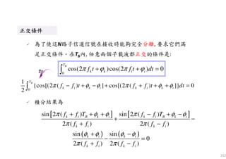212
0
1
{cos[(2 ( ) ] cos[(2 ( ) ]} 0
2
BT
k i k i k i k if f t f f t dtπ φ φ π φ φ− + − + + + + =∫
即
正交條件正交條件正交條件正交條件正交條件正交條件正交條件正交條件
為了使這N路子信道信號在接收時能夠完全分離, 要求它們滿
足正交條件。在TB內, 任意兩個子載波都正交的條件是:
[ ] [ ]
( ) ( )
sin 2 ( ) sin 2 ( )
2 ( ) 2 ( )
sin sin
0
2 ( ) 2 ( )
k i B k i k i B k i
k i k i
k i k i
k i k i
f f T f f T
f f f f
f f f f
π φ φ π φ φ
π π
φ φ φ φ
π π
+ + + − + −
+ −
+ −
+ −
− =
+ −
積分結果為
0
cos(2 )cos(2 ) 0
BT
k k i if t f t dtπ ϕ π ϕ+ + =∫
 