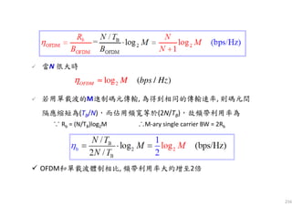 216
2log ( / )OFDM M bps Hzη ≈
當N 很大時
若用單載波的M進制碼元傳輸, 為得到相同的傳輸速率, 則碼元間
隔應縮短為(TB/N)，而佔用頻寬等於(2N/TB)，故頻帶利用率為
∴M-ary single carrier BW = 2Rb∵ Rb = (N/TB)log2M
OFDM和單載波體制相比, 頻帶利用率大約增至2倍
 