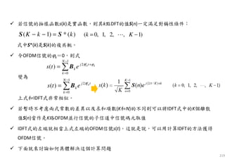 219
若信號的抽樣函數s(k)是實函數，則其k點DFT的值S(n)一定滿足對稱性條件：
式中S*(k)是S(k)的複共軛。
令OFDM信號的ϕk＝0，則式
變為
上式和IDFT式非常相似。
若暫時不考慮兩式常數的差異以及求和項數(K和N)的不同則可以將IDFT式中的K個離散
值S(n)當作是K路OFDM並行信號的子信道中信號碼元取值
IDFT式的左端就相當上式左端的OFDM信號s(t)。這就是說，可以用計算IDFT的方法獲得
OFDM信號。
下面就來討論如何具體解決這個計算問題
)(*)1( kkK SS =−− )1,,2,1,0( −= Kk ⋯
∑
−
=
+
=
1
0
2
)(
N
k
tfj
k
kk
ets ϕπ
B
∑
−
=
=
1
0
2
)(
N
k
tfj
k
k
ets π
B
 