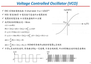 37
Voltage Controlled Oscillator (VCO)
OSC: LC諧振電路起振 → sinωt wave → ω = 1/(LC)0.5
VCO: 變容2極管 → 電容值可透過外加電壓控制
電壓控制電容值 → 改變振盪頻率→ 右圖
我們假設VCO輸出是一個cos
不管uc是啥形狀波形, 因為積分θ也一定連續, 不會出現跳變, 所以VCO輸出波形總是連續的
0 0
0
0 0
0
0
( ) cos ( )
( ) 2 ( ) 2 ( )
if ( ) 0 then ( ) cos(2 )
if ( ) then ( ) 2 2 ( )
( ) ( ) 2
( ) ( ) 2 ( )
t
c
c
t
c a
c
c t t
t f t t f t K u d
u t c t f t
u t v t f t K vd f t Kv t a
d
t t f Kv
dt
d
t t f Ku t
dt
θ
θ π φ π τ τ
π
θ π τ π
ω θ π
ω θ π
−∞
−
=
= + = +
= =
= = + = + +
= = +
= = +
∫
∫
VCO瞬時角頻率ω與控制電壓uc呈現性
 