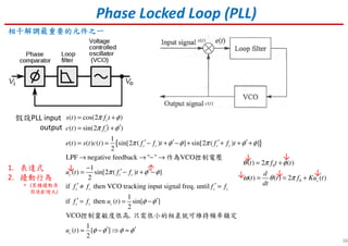38
Phase Locked Loop (PLL)
相干相干相干相干解調最重要的元件之一解調最重要的元件之一解調最重要的元件之一解調最重要的元件之一
假設PLL input
output
{ }
( ) cos(2 )
( ) sin(2 )
1
( ) ( ) ( ) sin[2 ( ) ] sin[2 ( ) ]
2
LPF negative feedback " " VCO
1
( ) sin[2 ( ) ]
2
if then VCO tracking input signa
c
c
c c c c
c c c
c c
s t f t
c t f t
e t s t c t f f t f f t
u t f f t
f f
π φ
π φ
π φ φ π φ φ
π φ φ
= +
′ ′= +
′ ′ ′ ′= = − + − + + + +
→ → − →
−
′ ′= − + −
′ ≠
作為 控制電壓
l freq. until
1
if then ( ) sin[ ]
2
VCO ,
1
( ) [ ]
2
c c
c c c
c
f f
f f u t
u t
φ φ
φ φ φ φ
′ =
′ ′= = −
′ ′≈ − ⇒ ≈
控制靈敏度很高 只需很小的相差就可維持頻率鎖定
( )s t
( )c t
0
0
( ) 2 ( )
( ) ( ) 2 ( )c
t f t t
d
t t f Ku t
dt
θ π φ
ω θ π
= +
= = +
1. 表達式
2. 擾動行為
• (某種擾動原
因使φ’增大)
↑↓
↓↓↓
↓ ↓
 
