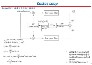 40
Costas Loop
Costas環環環環是是是是一種一種一種一種廣泛應用廣泛應用廣泛應用廣泛應用相干解調法相干解調法相干解調法相干解調法
• 由於2倍的sensitivity使
的Costas loop特別適合
tracking Doppler-shifted
carriers
• 常見於GPS receiver中
1
2
2
1 2
2
( ) ( )cos(2 )
VCO sin(2 )
( )
( ) cos( )
2
( )
( ) sin( )
2
( )
( ) ( ) ( ) sin( )cos( )
4
( )
sin(2 2 )
8
RF c
c
s t s t f t
f t
s t
v t
s t
v t
s t
e t v t v t
s t
π φ
π φ
φ φ
φ φ
φ φ φ φ
φ φ
= +
′+
′= −
′= −
′ ′= = − −
′= −
輸出為
sin 2( )φ φ′−VCO使相差
盡可能小
 