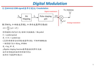 42
Digital Modulation
信息信息信息信息bit映射到映射到映射到映射到BB signal(基帶信號基帶信號基帶信號基帶信號)也叫也叫也叫也叫modulation
數字bit bk → 映射成符號In → 再形成基帶信號s(t)
2
2
( ) ( )
, symbol
symbol period
1/ symbol rate
( ),
log bit
log
pulse shaping function
( )
n s
n
s
s
s s
n
b s
s t I g t nT
T
T
R T
I n M
M
R M R
g
s t
= −
=
= =
= ⋅
∑
時間被劃分為 的片段 每個片段被稱為一個
是第 個要發送的符號 複基帶信號 可取 個離散值
一個符號可表示為 個
為 基帶濾波控制帶外洩漏
把所有符號波形按照時間順序累加
就得到了複基帶信號
Analog modulation
Digital modulation
 
