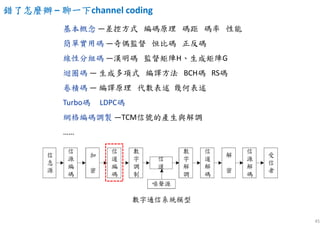 45
基本概念 —差控方式 編碼原理 碼距 碼率 性能
簡單實用碼 —奇偶監督 恒比碼 正反碼
線性分組碼 —漢明碼 監督矩陣H、生成矩陣G
迴圈碼 — 生成多項式 編譯方法 BCH碼 RS碼
卷積碼 — 編譯原理 代數表述 幾何表述
Turbo碼 LDPC碼
網格編碼調製 —TCM信號的產生與解調
……
錯了怎麼辦錯了怎麼辦錯了怎麼辦錯了怎麼辦 – 聊一下聊一下聊一下聊一下channel coding
 