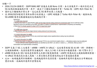 46
回顧一下
• 2016 /11/14-18期間，3GPP RAN1 #87 會議在美國 Reno 召開，本次會議其中一項內容是決定
5G 短碼的頻道編碼方案，其中，提出了 3 種短碼編碼方案：Turbo 碼、LDPC 碼和 Polar 碼。
• 關於這 3 種編碼方案之爭，這已經是 5G 標準的第二次較量。
• 在 2016/10/14葡萄牙里斯本舉行的會議上，LDPC 碼戰勝了 Turbo 碼和 Polar 碼，被採納為
5G eMBB 場景的數據頻道的長碼編碼方案。
• 3GPP 定義了 5G 三大場景：eMBB、mMTC 和 URLLC，這些場景對應 5G 的 AR、VR、車聯網、
大規模物聯網、高清影像等等各種應用，較之 3 / 4G 只有語音和數據業務，5G 可繁忙多了
• eMBB 對應的是 3D / 超高清影像等大流量行動寬頻業務，mMTC 對應的是大規模物聯網業務，
而 URLLC 對應的是如無人駕駛、工業自動化等需要低時延高可靠連接的業務
• 比如，短碼塊應用於物聯網，長碼塊應用於高清影像，低編碼率應用於基地台分布稀疏的
農村站點，高編碼率應用於密集區域
https://www.slideshare.net/peichechang/5g-note
 