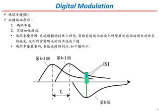 47
Digital Modulation
碼間串擾(ISI)
兩種誤碼原因：
1. 碼間串擾
2. 信道加性雜訊
• 碼間串擾原因: 系統傳輸總特性不理想, 導致前後碼元的波形畸變並使前面波形出現很長
的拖尾, 從而對當前碼元的判決造成干擾
• 碼間串擾嚴重時, 會造成錯誤判決, 如下圖所示:
 