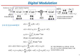 ( )y t
( )C ω
{ }na
( )d t
48
Digital Modulation
( ) ( )
( ) ( ) ( ) ( )
1
( ) ( )
2
( ) ( ) ( ) ( )
1
( ) ( )
2
n s
n
T n T s
n
j t
T T
T R
j t
d t a t nT
s t d t g t a g t nT
g t G e d
H G C G
h t H e d
ω
ω
δ
ω ω
π
ω ω ω ω
ω ω
π
∞
=−∞
∞
=−∞
∞
−∞
∞
−∞
= −
= ∗ = −
=
=
=
∑
∑
∫
∫
s(t)
[ ]0 0 0 0
( ) ( ) ( ) ( ) ( ) ( )
( ) ( ) ( ) ( )
R n S R
n
s k n s R s
n k
r t d t h t n t a h t nT n t
r kT t a h t a h k n T t n kT t
∞
=−∞
≠
= ∗ + = − +
+ = + − + + +
∑
∑
r(t) 0( )sr kT t+⊕
{ }na′0,1,0,1 or -1,1,-1,1
對應的BB signal
gT(t): impulse response
分析前先把model建好
nR(t)是加性雜訊n(t)經過接
收濾波器後輸出的雜訊
為了確定第k個碼元 ak 的取值, 首先應
在t = kTs + t0 時刻上對r(t)進行抽樣, 以確
定r(t)在該樣點上的值
 