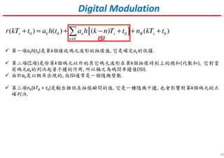 49
第一項akh(t0)是第k個接收碼元波形的抽樣值, 它是確定ak的依據.
第二項(Σ項)是除第k個碼元以外的其它碼元波形在第k個抽樣時刻上的總和(代數和), 它對當
前碼元ak的判決起著干擾的作用, 所以稱之為碼間串擾值(ISI).
由於ak是以概率出現的, 故ISI通常是一個隨機變數.
第三項nR(kTB + t0)是輸出雜訊在抽樣瞬間的值, 它是一種隨機干擾, 也會影響對第k個碼元的正
確判決.
[ ]0 0 0 0( ) ( ) ( ) ( )s k n s R s
n k
r kT t a h t a h k n T t n kT t
≠
+ = + − + + +∑
Digital Modulation
ISI
 