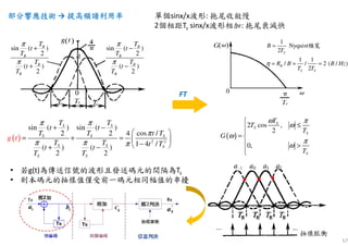 57
部分響應技術部分響應技術部分響應技術部分響應技術 → 提高頻譜利用率提高頻譜利用率提高頻譜利用率提高頻譜利用率 單個sinx/x波形: 拖尾收斂慢
2個相距Ts sinx/x波形相加: 拖尾衰減快
( ) 2 2
sin ( ) sin ( )
2 2 cos /4
1 4 /( ) ( )
2 2
S S
S S S
S S S
S S
T T
t t
T T t T
T T t Tt t
T
g t
T
π π
π
π π π
+ −
 
= + =  
− + −
sin ( )
2
( )
2
B
B
B
B
T
t
T
T
t
T
π
π
+
+
sin ( )
2
( )
2
B
B
B
B
T
t
T
T
t
T
π
π
−
−
( )
2 cos ,
2
0,
S
S
S
S
T
T
T
G
T
ω π
ω
ω
π
ω

≤

= 
 >

FT
1
2
1 1
/ / 2 ( /
Ny
)
2
quist
S
B
S S
B
T
R B B Hz
T T
η
=
= = =
頻寬
• 若g(t)為傳送信號的波形且發送碼元的間隔為Ts
• 則本碼元的抽樣值僅受前一碼元相同幅值的串擾
 