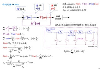 58
時域均衡時域均衡時域均衡時域均衡 → ISI↓
( )H ω′
有有有有 ISI
‫ݔ‬‫ݔ‬‫ݔ‬‫ݔ‬(‫)ݐ‬
( )H ω ( )T ω
無無無無 ISI
‫ݕ‬‫ݕ‬‫ݕ‬‫ݕ‬(‫)ݐ‬有有有有誤差誤差誤差誤差
( ) ( ) ( ) ( )if equalizer
ISI
then ( ) ISIy t
HT THω ωωω =′∋插入
滿足無 的頻域條件
在抽樣時刻上無
( )
1
,
2 2
) ) ,
2 /
,
( ) ( )
(
( )
( )
( ) (
2
( )
( ) [ ] ( )
22
2
(
(
)
)
B
B
i B
B
i B B B
B
B
B
i B
jnT
n T n B
n n
jnB B
n
i B
B
T
T
i i
T
T T T
T
T
i TH
T
C e
i
T
T
T
T
h t F C t nT
T T
C e
i
H
T
H
H
H
T
T
H
T ω
ω
ω
ω
π
ω
π π π
ω
ω
ω
π
ω
π
π
ω
π
ω
δ
ω
ω
ω
π
ω
π
ω
ω
∞ ∞
− −
=−∞ =−∞
 
+ 
 
′ = ≤
+ ⋅ + = ≤
= ≤
+
= ⇔ = = −
=
+
=′
∑
∑
∑
∑ ∑
∑
帶入
是 為週期的函數
BB
B
TT
T
d
π
π ω−∫
由hT(t)構造出equalizer的結構: 橫向濾波器
( ) ( )T n B
n
h t C t nTδ= −∑
 