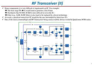 Some components it is very difficult to impalement on IC. For example:
The final stage PA It would tend to generate a lot of heat.
Oscillators like VCXO, TCXO is also difficult to sit in the IC.
Filter (e.g., SAW, BAW filter) is also hard to be replaced by silicon technology.
As result, a practical transceiver IC would be the one surrounded by black line (C).
One of the most common/high end RF Transceiver being used in mobile device would be Qualcomm WTR series.
RF Transceiver (II)
6
 