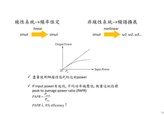 84
linear
線性系統→頻率恆定
sinωt sinωt
nonlinear
非線性系統→頻譜擴展
sinωt ω1, ω2, ω3…
盡量使用PA線性區PL附近的power
If input power有起伏, 平均功率被壓低, 衡量這的指標
peak to average power ratio (PAPR)
, PA efficiency
peak
avg
P
PAPR
P
PAPR
=
↓ ↑
 