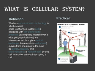 What is cellular system?
Definition
Wireless communication technology in
which several
small exchanges (called cells)
equipped with low-power radio
antennas (strategically located over a
wide geographical area) are
interconnected through a central
exchange. As a receiver (cell phone)
moves from one place to the next,
its identity, location, and
radio frequency is handed-over by one
cell to another without interrupting a
call.

Practical

 