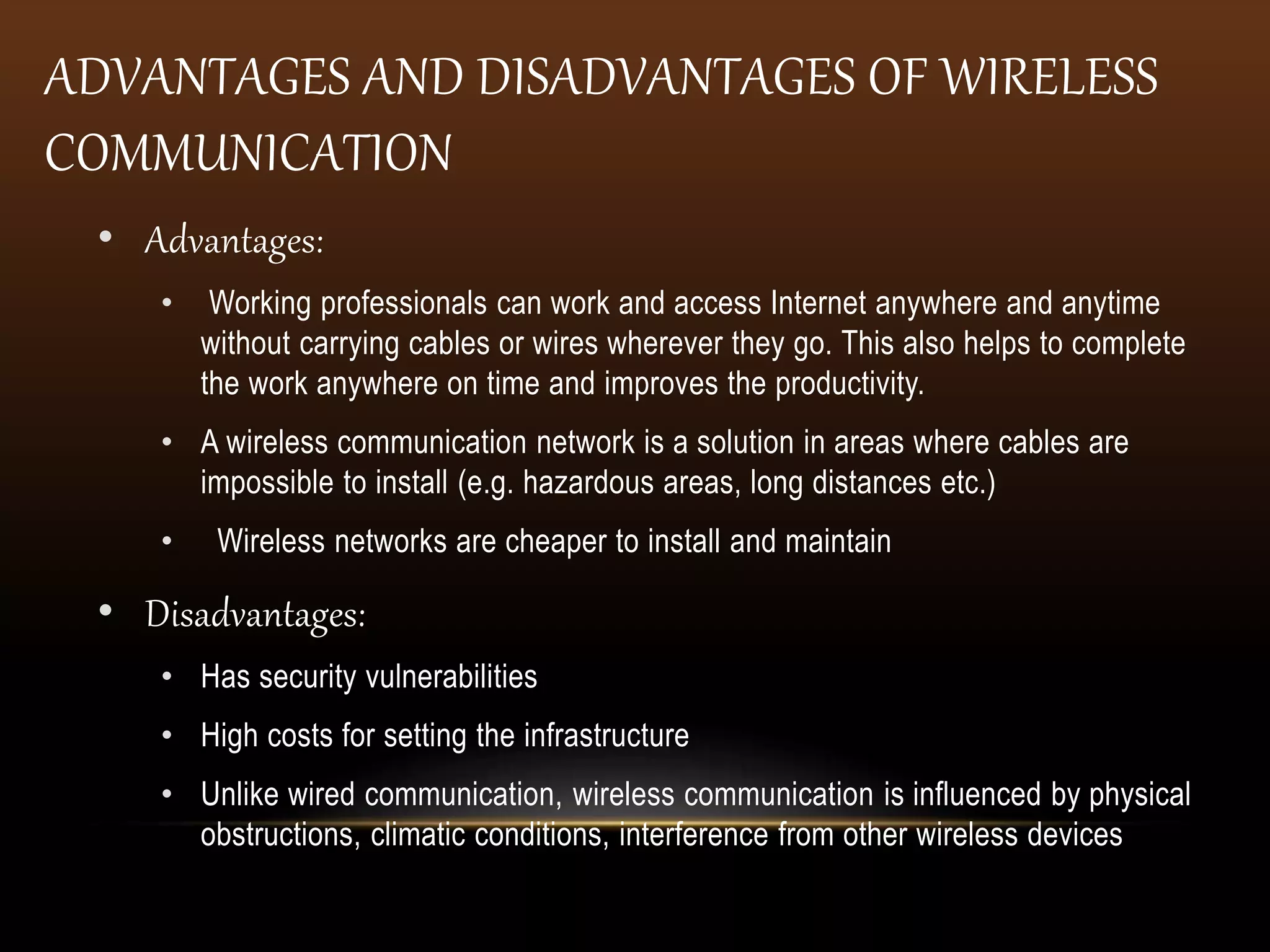 ADVANTAGES AND DISADVANTAGES OF WIRELESS
COMMUNICATION
• Advantages:
• Working professionals can work and access Internet anywhere and anytime
without carrying cables or wires wherever they go. This also helps to complete
the work anywhere on time and improves the productivity.
• A wireless communication network is a solution in areas where cables are
impossible to install (e.g. hazardous areas, long distances etc.)
• Wireless networks are cheaper to install and maintain
• Disadvantages:
• Has security vulnerabilities
• High costs for setting the infrastructure
• Unlike wired communication, wireless communication is influenced by physical
obstructions, climatic conditions, interference from other wireless devices
 