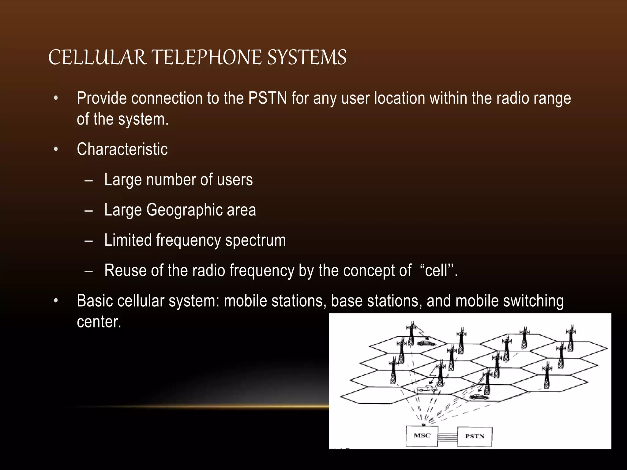 • Provide connection to the PSTN for any user location within the radio range
of the system.
• Characteristic
– Large number of users
– Large Geographic area
– Limited frequency spectrum
– Reuse of the radio frequency by the concept of “cell’’.
• Basic cellular system: mobile stations, base stations, and mobile switching
center.
CELLULAR TELEPHONE SYSTEMS
 