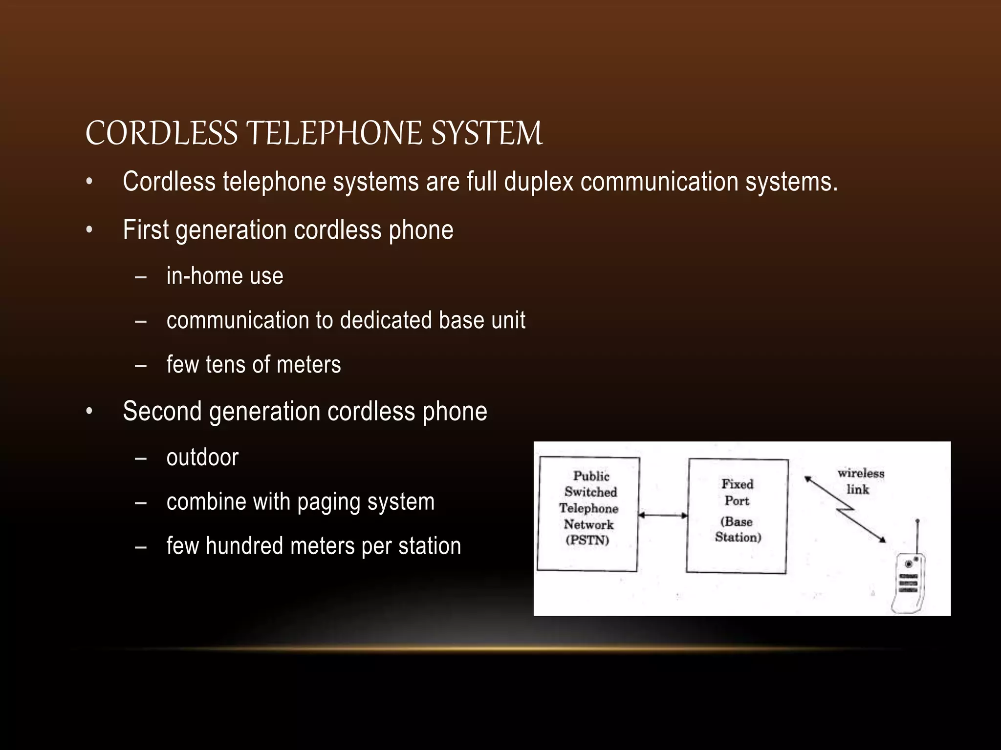 • Cordless telephone systems are full duplex communication systems.
• First generation cordless phone
– in-home use
– communication to dedicated base unit
– few tens of meters
• Second generation cordless phone
– outdoor
– combine with paging system
– few hundred meters per station
CORDLESS TELEPHONE SYSTEM
 