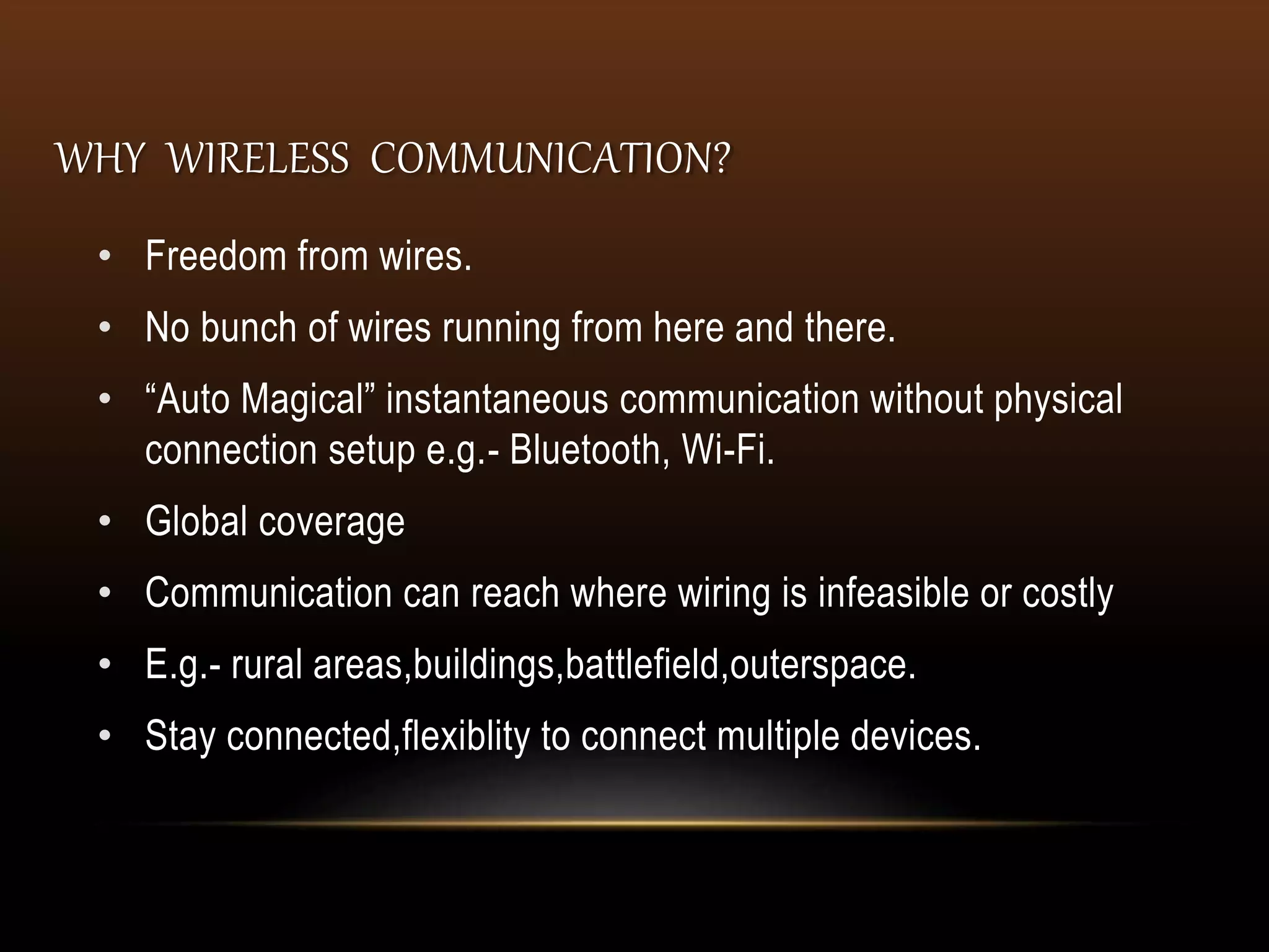 WHY WIRELESS COMMUNICATION?
• Freedom from wires.
• No bunch of wires running from here and there.
• “Auto Magical” instantaneous communication without physical
connection setup e.g.- Bluetooth, Wi-Fi.
• Global coverage
• Communication can reach where wiring is infeasible or costly
• E.g.- rural areas,buildings,battlefield,outerspace.
• Stay connected,flexiblity to connect multiple devices.
 
