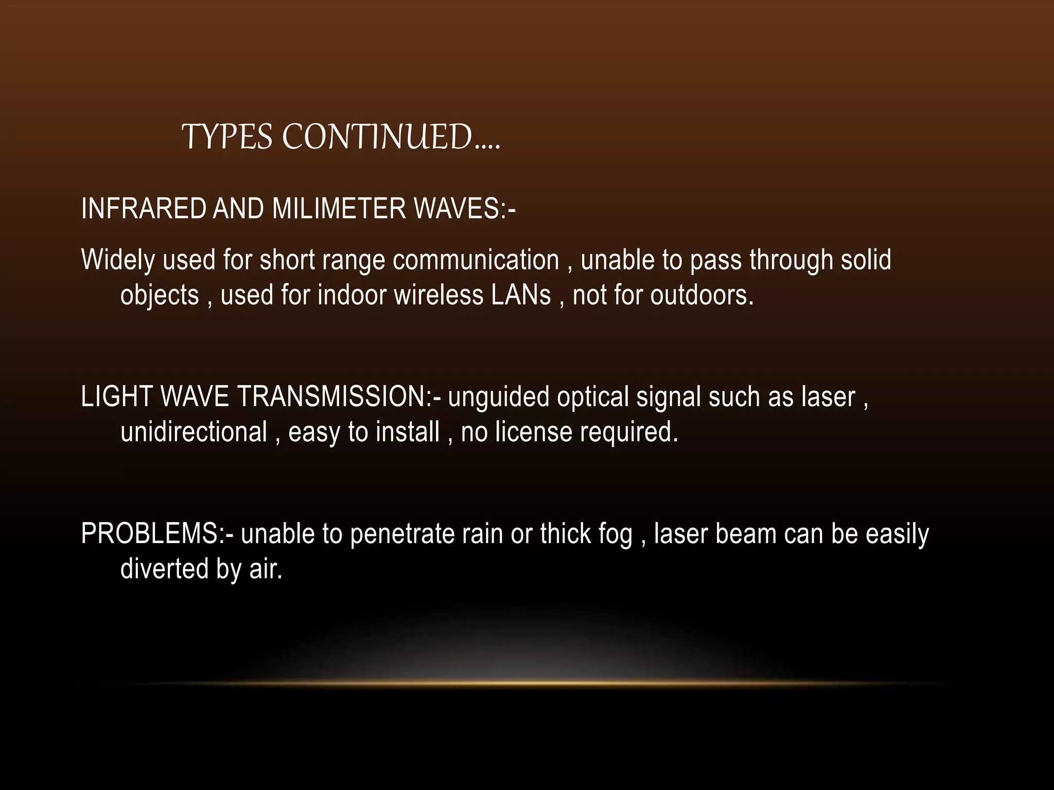 TYPES CONTINUED….
INFRARED AND MILIMETER WAVES:-
Widely used for short range communication , unable to pass through solid
objects , used for indoor wireless LANs , not for outdoors.
LIGHT WAVE TRANSMISSION:- unguided optical signal such as laser ,
unidirectional , easy to install , no license required.
PROBLEMS:- unable to penetrate rain or thick fog , laser beam can be easily
diverted by air.
 