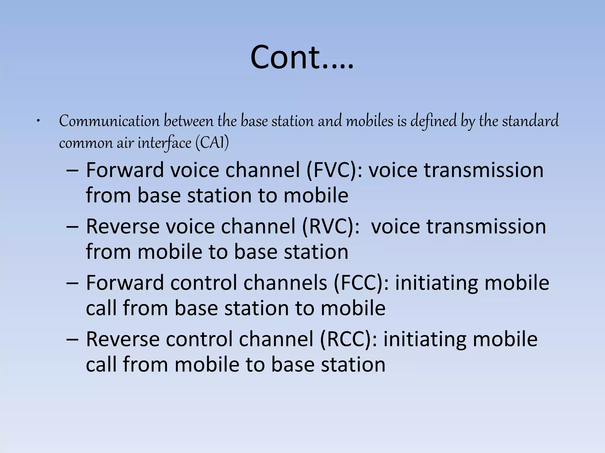 Cont.…
• Communication between the base station and mobiles is defined by the standard
common air interface (CAI)
– Forward voice channel (FVC): voice transmission
from base station to mobile
– Reverse voice channel (RVC): voice transmission
from mobile to base station
– Forward control channels (FCC): initiating mobile
call from base station to mobile
– Reverse control channel (RCC): initiating mobile
call from mobile to base station
 