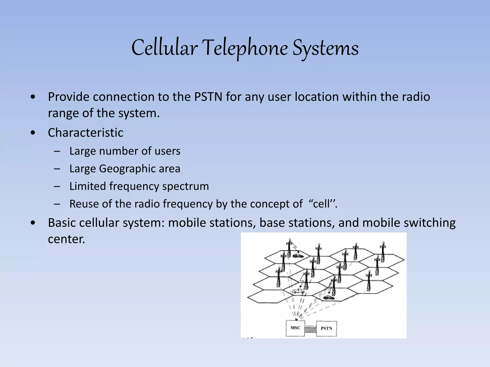 Cellular Telephone Systems
• Provide connection to the PSTN for any user location within the radio
range of the system.
• Characteristic
– Large number of users
– Large Geographic area
– Limited frequency spectrum
– Reuse of the radio frequency by the concept of “cell’’.
• Basic cellular system: mobile stations, base stations, and mobile switching
center.
 