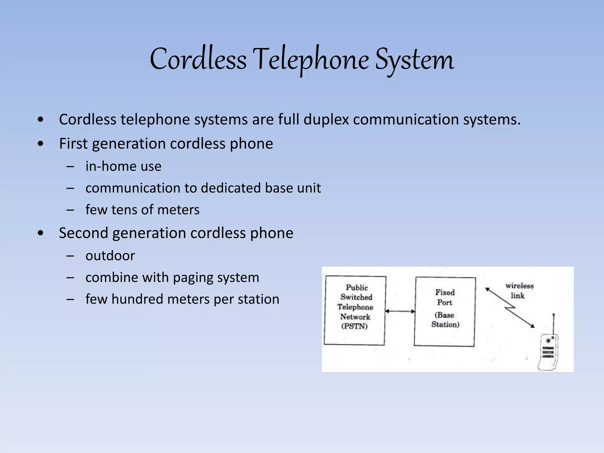 Cordless Telephone System
• Cordless telephone systems are full duplex communication systems.
• First generation cordless phone
– in-home use
– communication to dedicated base unit
– few tens of meters
• Second generation cordless phone
– outdoor
– combine with paging system
– few hundred meters per station
 