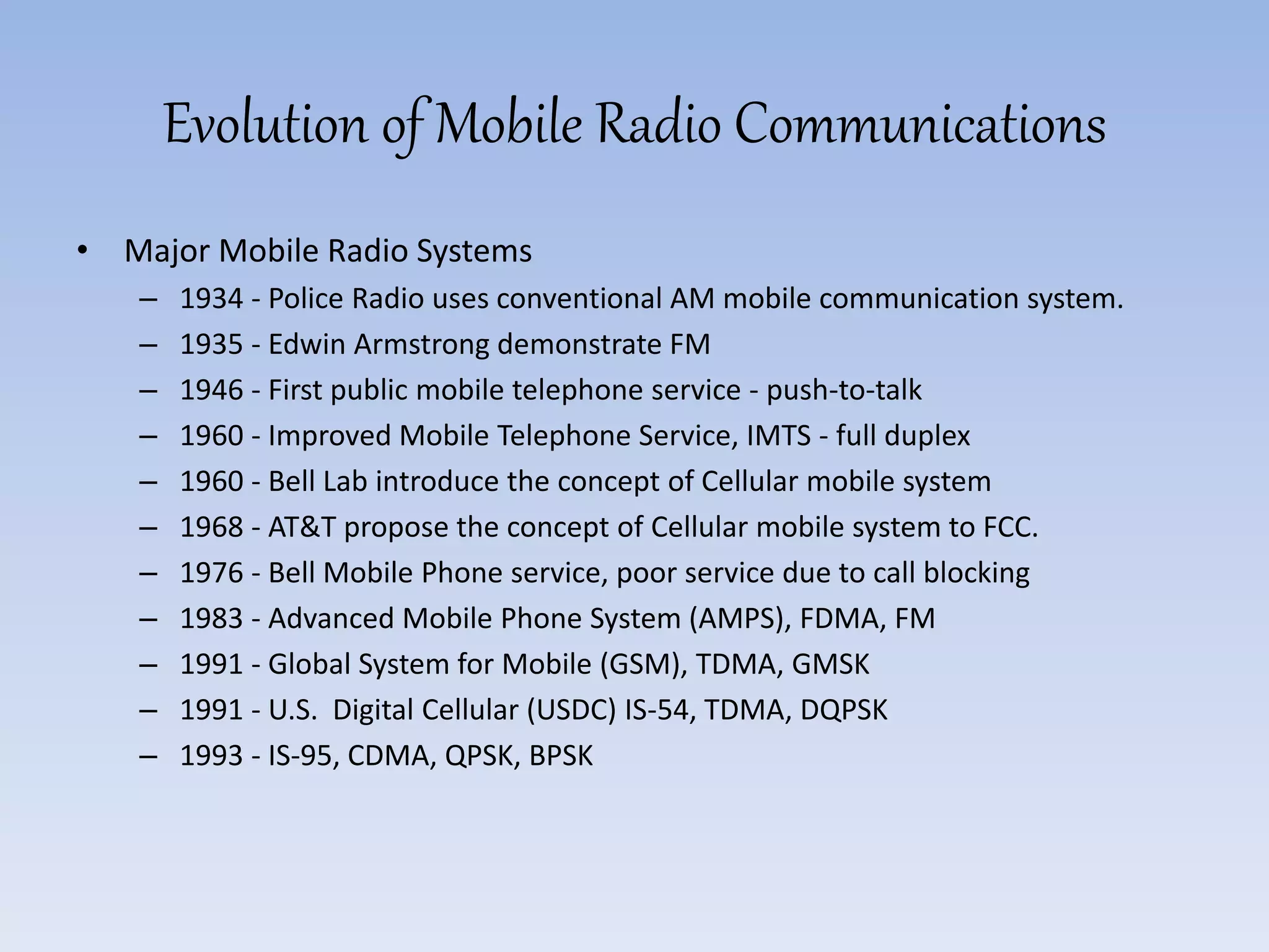 Evolution of Mobile Radio Communications
• Major Mobile Radio Systems
– 1934 - Police Radio uses conventional AM mobile communication system.
– 1935 - Edwin Armstrong demonstrate FM
– 1946 - First public mobile telephone service - push-to-talk
– 1960 - Improved Mobile Telephone Service, IMTS - full duplex
– 1960 - Bell Lab introduce the concept of Cellular mobile system
– 1968 - AT&T propose the concept of Cellular mobile system to FCC.
– 1976 - Bell Mobile Phone service, poor service due to call blocking
– 1983 - Advanced Mobile Phone System (AMPS), FDMA, FM
– 1991 - Global System for Mobile (GSM), TDMA, GMSK
– 1991 - U.S. Digital Cellular (USDC) IS-54, TDMA, DQPSK
– 1993 - IS-95, CDMA, QPSK, BPSK
 