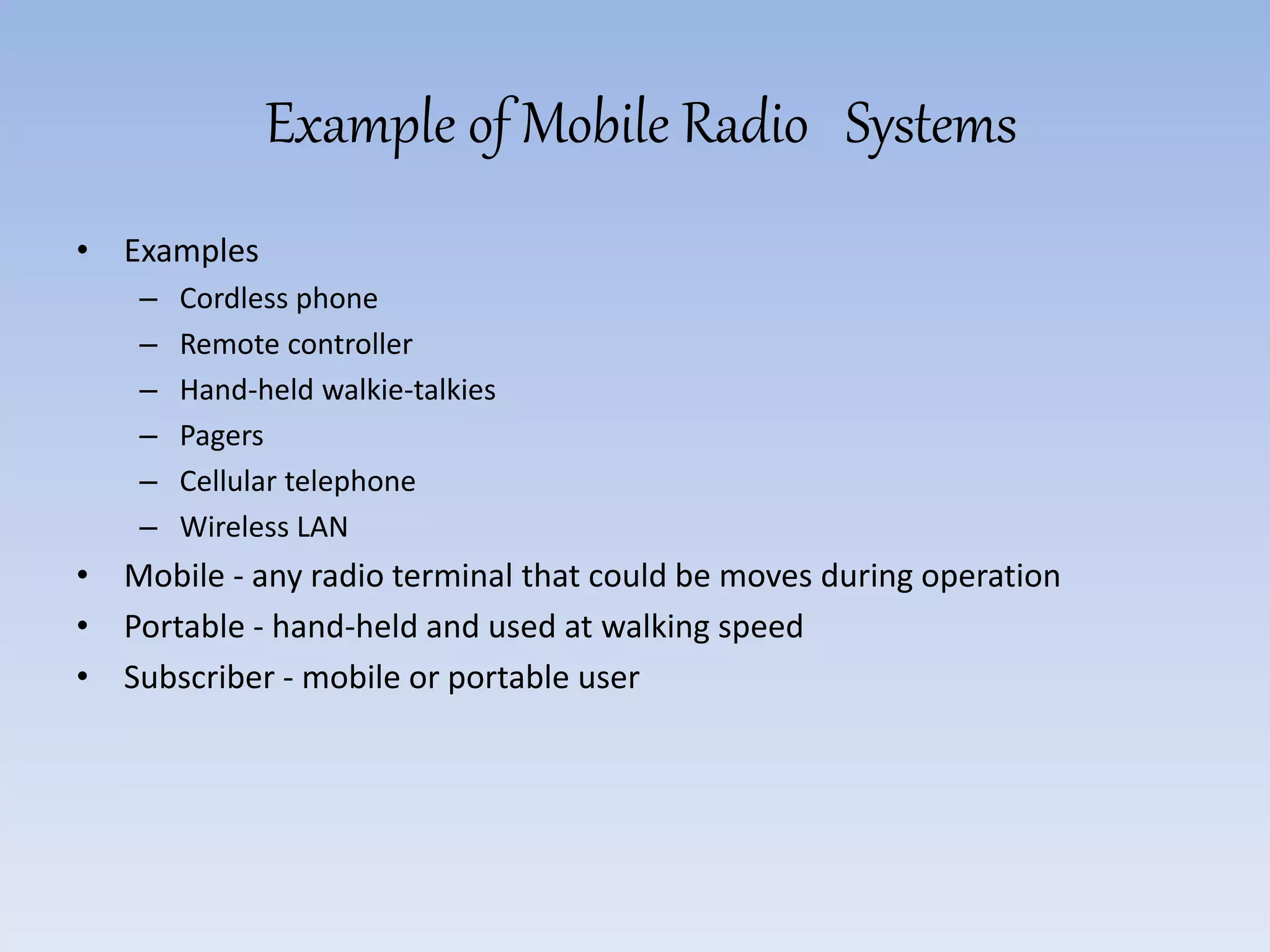 Example of Mobile Radio Systems
• Examples
– Cordless phone
– Remote controller
– Hand-held walkie-talkies
– Pagers
– Cellular telephone
– Wireless LAN
• Mobile - any radio terminal that could be moves during operation
• Portable - hand-held and used at walking speed
• Subscriber - mobile or portable user
 