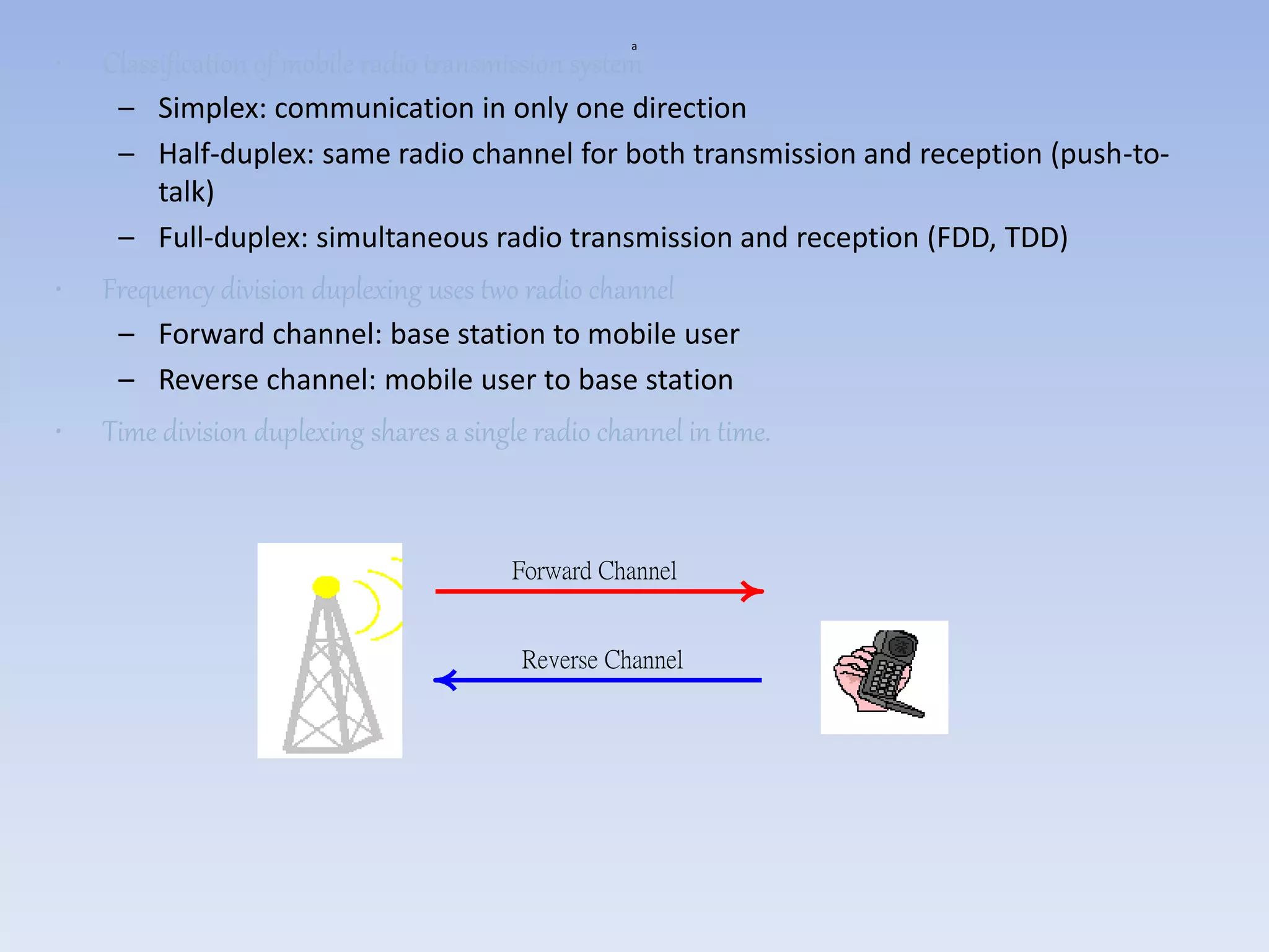 a
• Classification of mobile radio transmission system
– Simplex: communication in only one direction
– Half-duplex: same radio channel for both transmission and reception (push-to-
talk)
– Full-duplex: simultaneous radio transmission and reception (FDD, TDD)
• Frequency division duplexing uses two radio channel
– Forward channel: base station to mobile user
– Reverse channel: mobile user to base station
• Time division duplexing shares a single radio channel in time.
Forward Channel
Reverse Channel
 