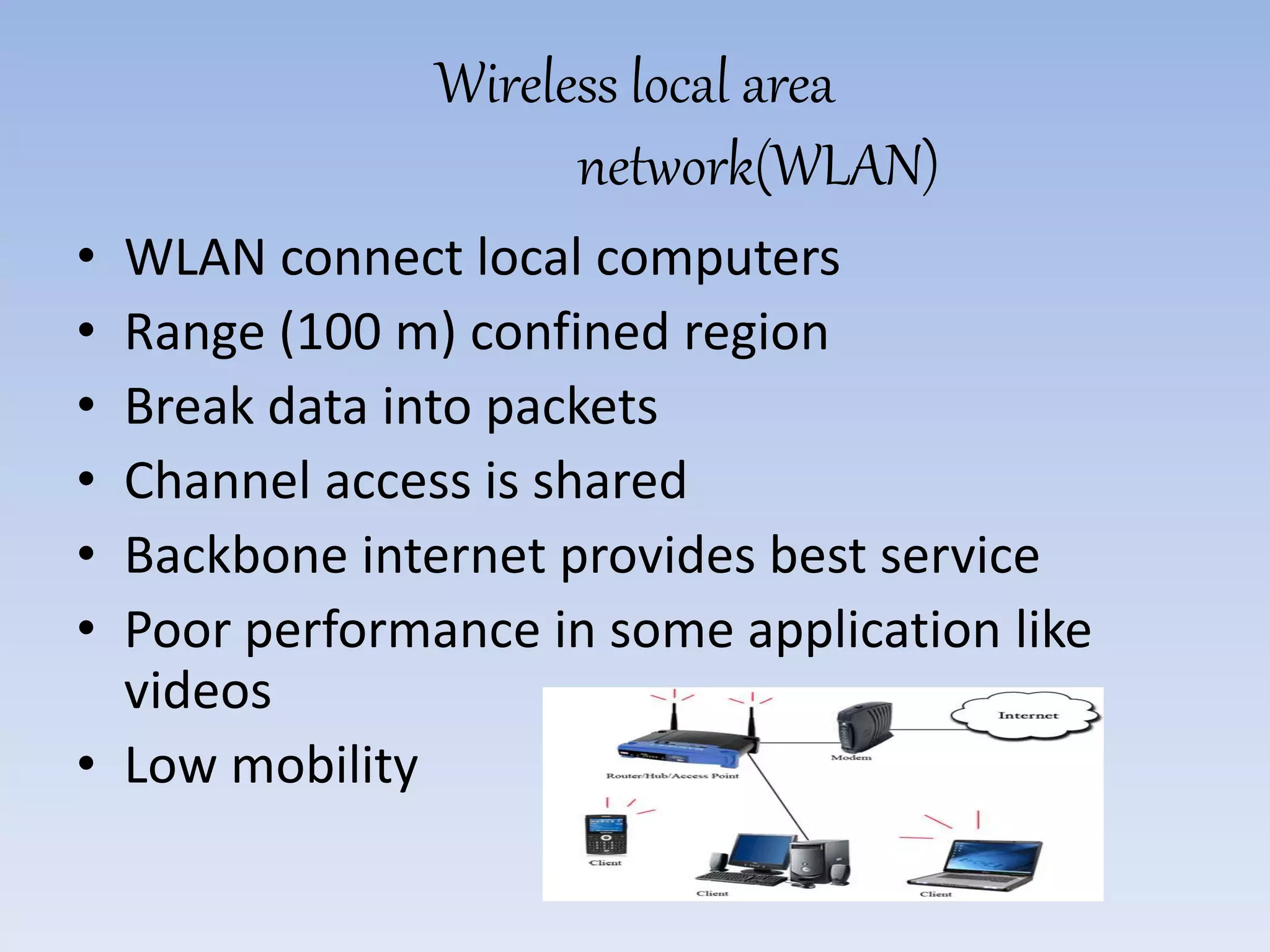 Wireless local area
network(WLAN)
• WLAN connect local computers
• Range (100 m) confined region
• Break data into packets
• Channel access is shared
• Backbone internet provides best service
• Poor performance in some application like
videos
• Low mobility
 